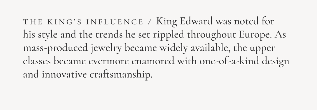 The King's Influence / King Edward was noted for his style and the trends he set rippled throughout Europe. As mass-produced jewelry became widely available, the upper classes became evermore enamored with one-of-a-kind design and innovative craftsmanship.