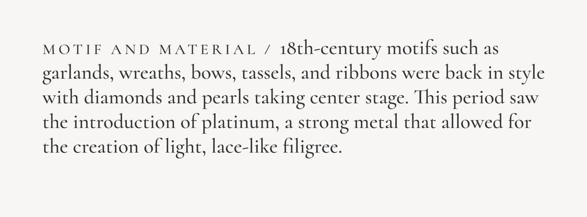 Motif and Material / 18th-century motifs such as garlands, wreaths, bows, tassels, and ribbons were back in style with diamonds and pearls taking center stage. This period saw the introduction of platinum, a strong metal that allowed for the creation of light, lace-like filigree.