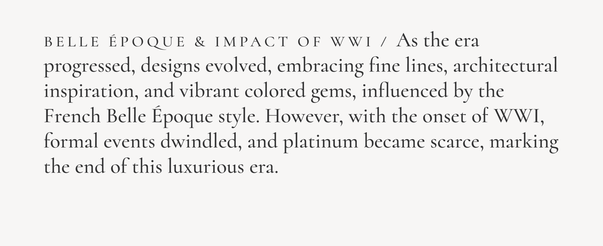 Belle Epoque & Impact of WWI / As the era progressed, designs evolved, embracing fine lines, architectural inspiration, and vibrant colored gems, influenced by the French Belle Epoque style, However, with the onset of WWI, formal events dwindled, and platinum became scarce, marking the end of this luxurious era.