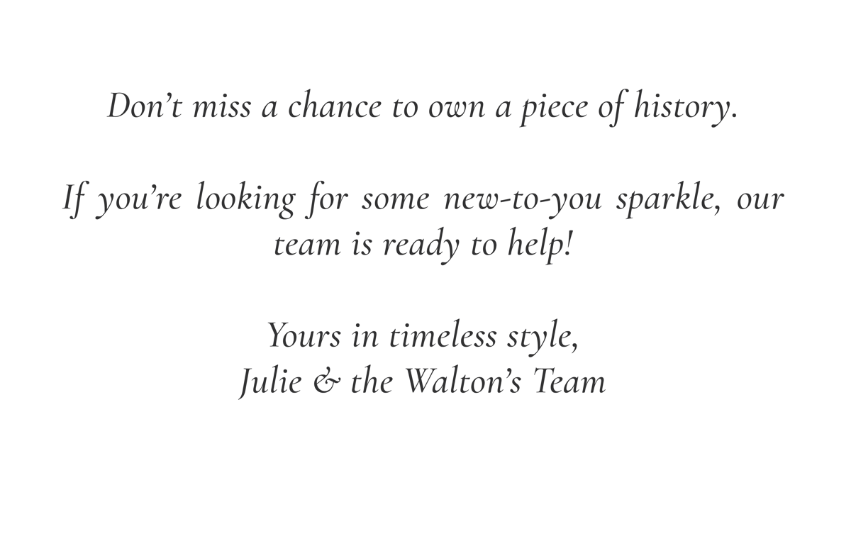 Don't miss a chance to own a piece of history. If you're looking for some new-to-you sparkle, our team is ready to help! Yours in timeless style, Julie & the Walton's Team