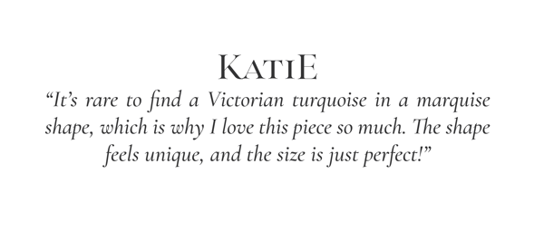 "It's rare to find a Victorian turquoise in a marquise shape, which is why I love this piece so much. The shape feels unique, and the size is just perfect!" -Katie