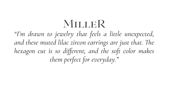 "I'm drawn to jewelry that feels a little unexpected, and these muted lilac zircons are just that. The hexagon cut is so different, and the soft color makes them perfect for everyday." -Miller