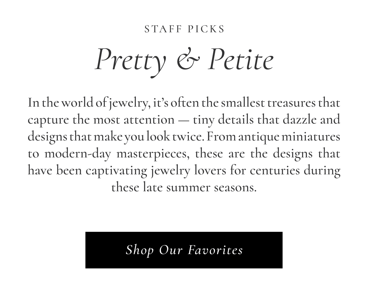 Staff Picks: Pretty & Petite | In the world of jewelry, it's often the smallest treasures that capture the most attention - tiny details that dazzle and designs that you make you look twice. From antique miniatures to modern-day masterpieces, these are the designs that have been captivating jewelry lovers for centuries during these late summer seasons. Shop Our Favorites >