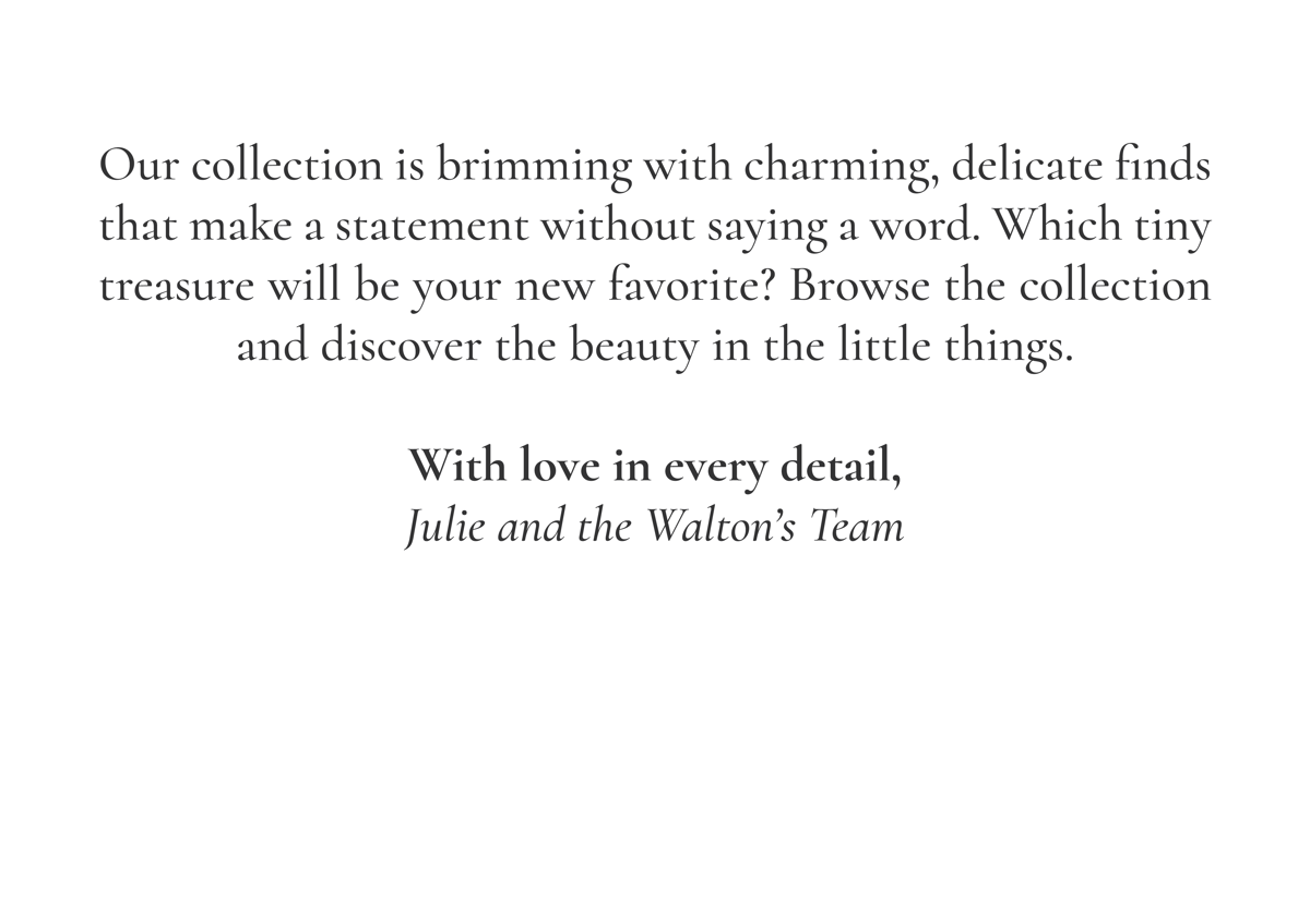 Our collection is brimming with charming, delicate finds that make a statement without saying a word. Which tiny treasure will be your new favorite? Browse the collection and discover the beauty in the little things. With love in every detail, Julie and the Walton's Team