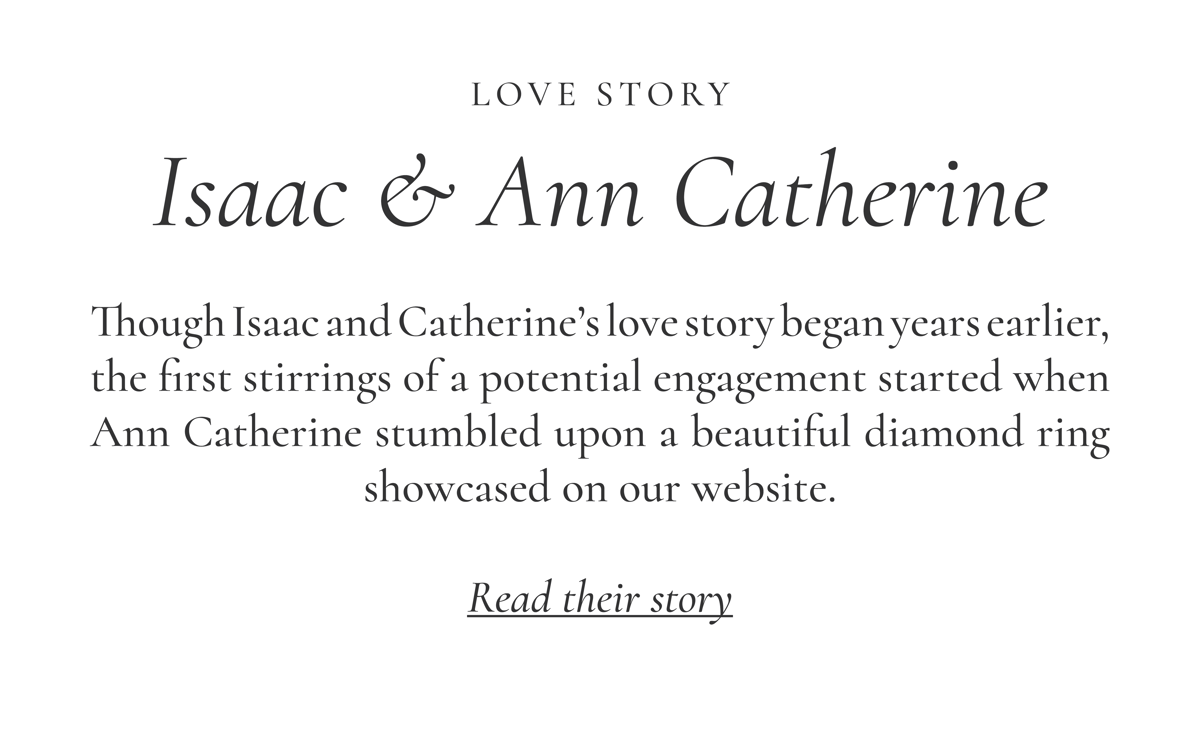 LOVE STORY: Isaac & Ann Catherine | Though Isaac and Catherine’s love story began years earlier, the first stirrings of a potential engagement started when Ann Catherine stumbled upon a beautiful diamond ring showcased on our website. Read their story >