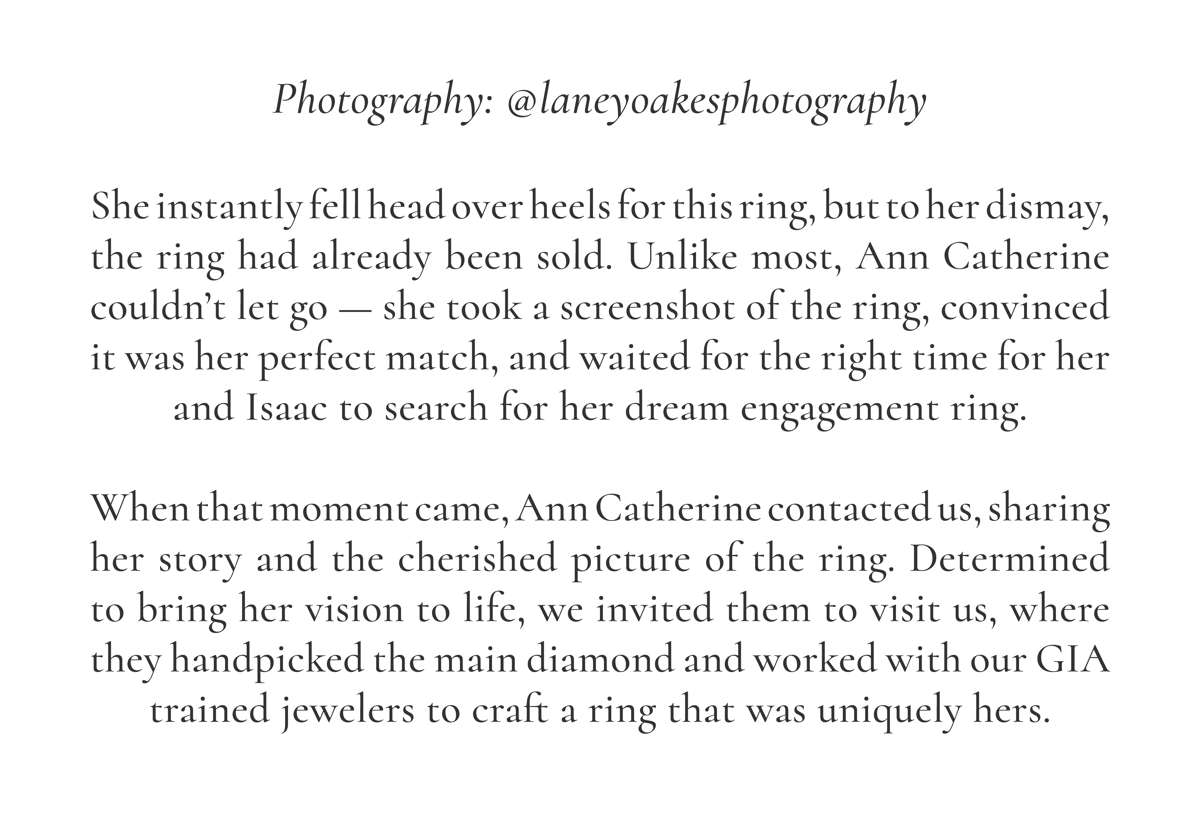 Photography: @laneyoakesphotography  She instantly fell head over heels for this ring, but to her dismay, the ring had already been sold. Unlike most, Ann Catherine couldn’t let go — she took a screenshot of the ring, convinced it was her perfect match, and waited for the right time for her and Isaac to search for her dream engagement ring.  When that moment came, Ann Catherine contacted us, sharing her story and the cherished picture of the ring. Determined to bring her vision to life, we invited them to visit us, where they handpicked the main diamond and worked with our GIA trained jewelers to craft a ring that was uniquely hers.