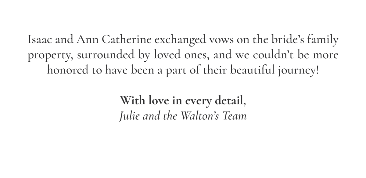 Isaac and Ann Catherine exchanged vows on the bride’s family property, surrounded by loved ones, and we couldn’t be more honored to have been a part of their beautiful journey!  With love in every detail, Julie and the Walton’s Team