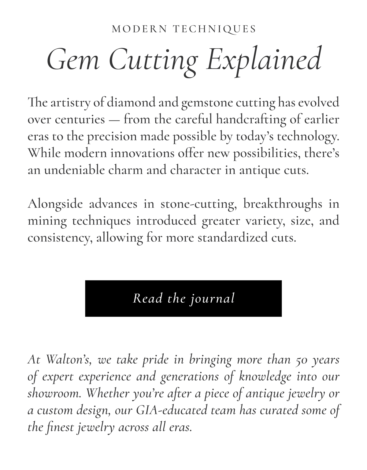 Modern Techniques: Gem Cutting Explained | The artistry of diamond and gemstone cutting has evolved over centuries — from the careful handcrafting of earlier eras to the precision made possible by today’s technology. While modern innovations offer new possibilities, there’s an undeniable charm and character in antique cuts.  Alongside advances in stone-cutting, breakthroughs in mining techniques introduced greater variety, size, and consistency, allowing for more standardized cuts. At Walton’s, we take pride in bringing more than 50 years of expert experience and generations of knowledge into our showroom. Whether you’re after a piece of antique jewelry or a custom design, our GIA-educated team has curated some of the finest jewelry across all eras.