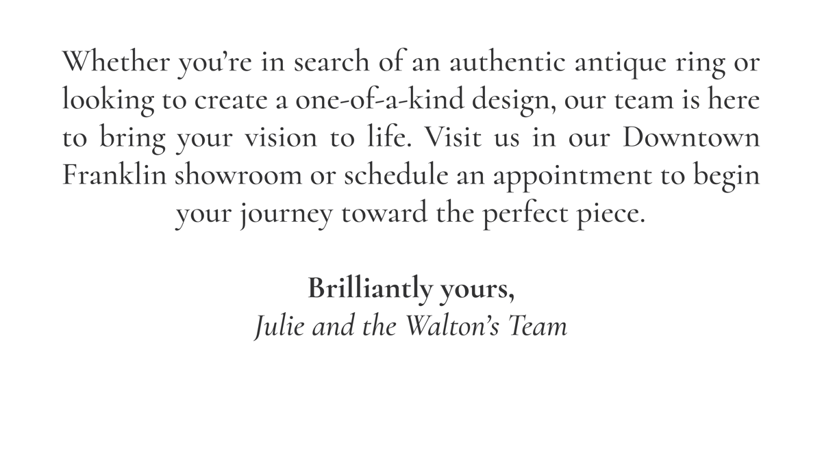 Whether you’re in search of an authentic antique ring or looking to create a one-of-a-kind design, our team is here to bring your vision to life. Visit us in our Downtown Franklin showroom or schedule an appointment to begin your journey toward the perfect piece.  Brilliantly yours, Julie and the Walton’s Team