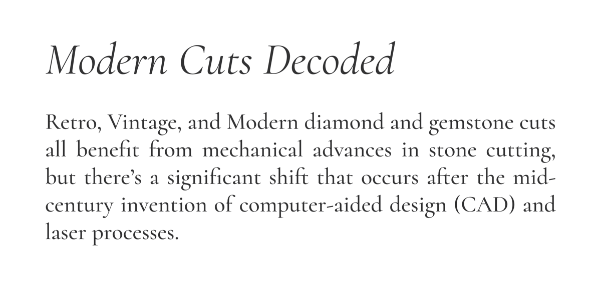 Modern Cuts Decoded  Retro, Vintage, and Modern diamond and gemstone cuts all benefit from mechanical advances in stone cutting, but there’s a significant shift that occurs after the mid-century invention of computer-aided design (CAD) and laser processes.