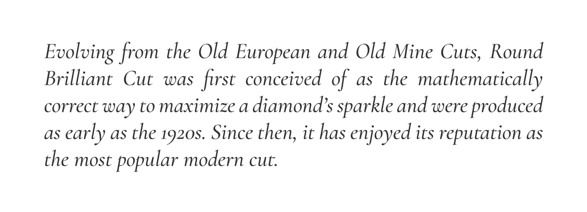 Evolving from the Old European and Old Mine Cuts, Round Brilliant Cut was first conceived of as the mathematically correct way to maximize a diamond’s sparkle and were produced as early as the 1920s. Since then, it has enjoyed its reputation as the most popular modern cut.