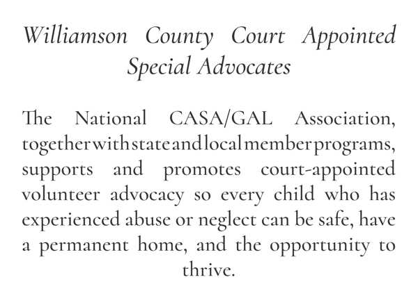 Williamson County Court Appointed Special Advocates  The National CASA/GAL Association, together with state and local member programs, supports and promotes court-appointed volunteer advocacy so every child who has experienced abuse or neglect can be safe, have a permanent home, and the opportunity to thrive.