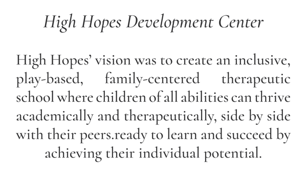 High Hopes Development Center  High Hopes’ vision was to create an inclusive, play-based, family-centered therapeutic school where children of all abilities can thrive academically and therapeutically, side by side with their peers.ready to learn and succeed by achieving their individual potential.