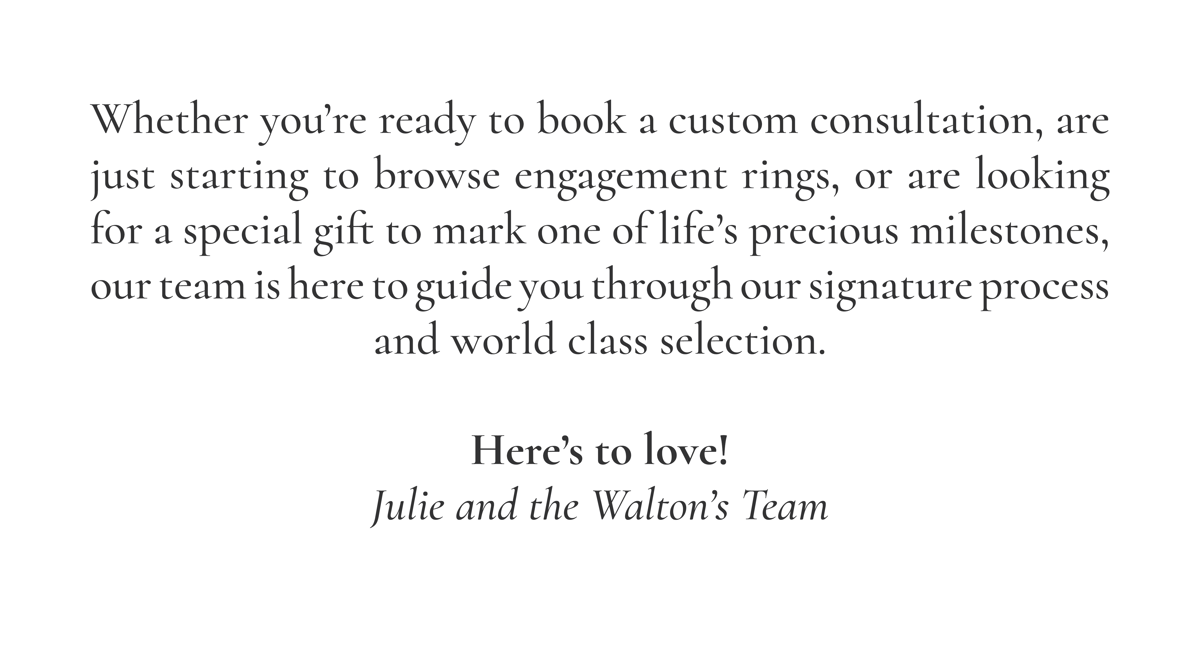 Whether you're ready to book a custom consultation, are just starting to browse engagement rings, or are looking for a special gift to mark one of life's precious milestones, our team is here to guide you through our signature process and world class selection. Here's to love! Julie and the Walton's Team