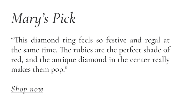 Mary “This diamond ring feels so festive and regal at the same time. The rubies are the perfect shade of red, and the antique diamond in the center really makes them pop.”