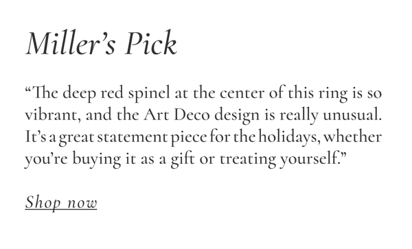 Miller “The deep red spinel at the center of this ring is so vibrant, and the Art Deco design is really unusual. It’s a great statement piece for the holidays, whether you’re buying it as a gift or treating yourself.”