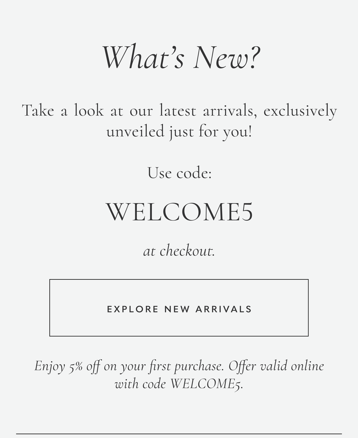 What's New? Take a look at our latest arrivals, exclusively unveiled just for you! Use code: WELCOME5 at checkout to enjoy 5% off on your first purchase. Offer valid online with code WELCOME5. Explore New Arrivals.