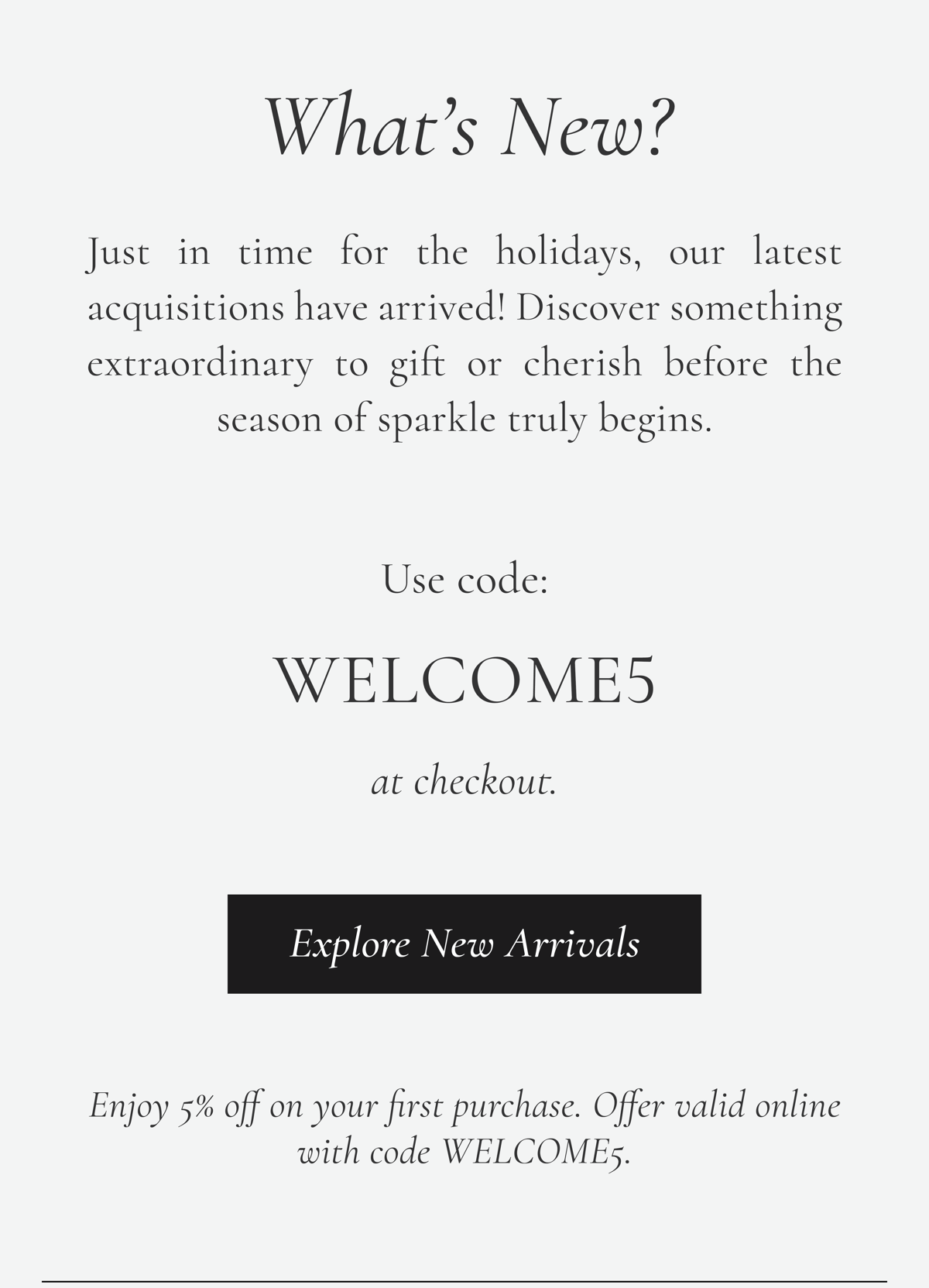 What's New? Just in time for the holidays, our latest acquisitions have arrived! Discover something extraordinary to gift or cherish before the season of sparkle truly begins. Use code: WELCOME5 at checkout. < Explore New Arrivals > Enjoy 5% off on your first purchase. Offer valid online with code WELCOME5.