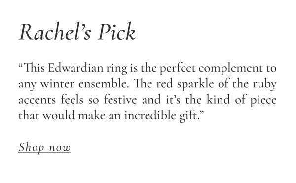 Rachel “This Edwardian ring is the perfect complement to any winter ensemble. The red sparkle of the ruby accents feels so festive and it’s the kind of piece that would make an incredible gift.”