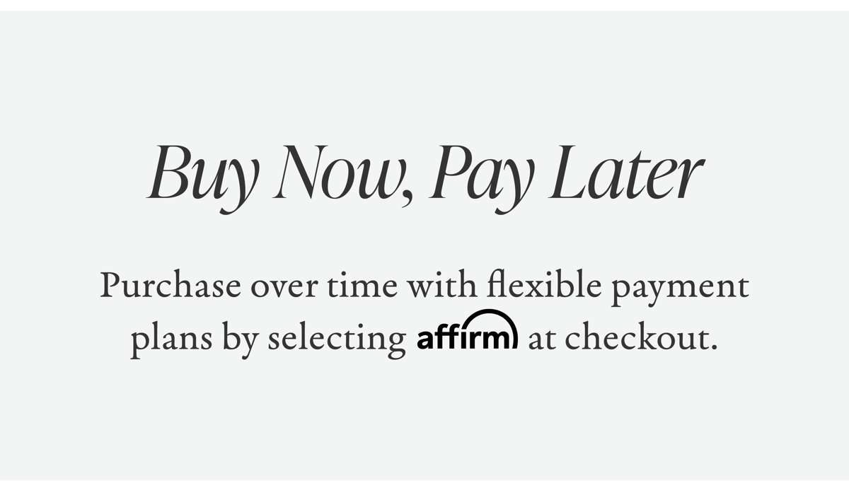 Buy Now, Pay Later | Purchase over time with flexible payment plans by selecting Affirm at checkout.